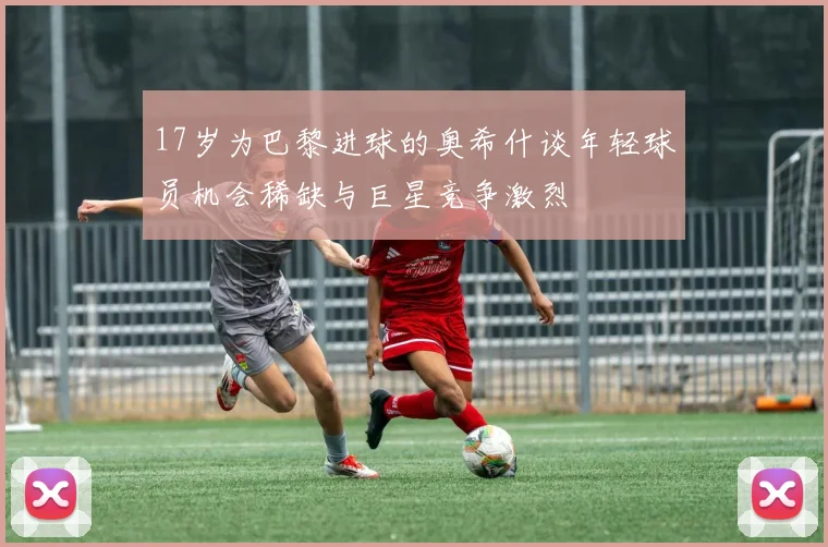 17岁为巴黎进球的奥希什谈年轻球员机会稀缺与巨星竞争激烈