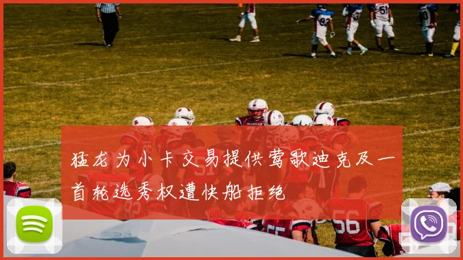 猛龙为小卡交易提供莺歌迪克及一首轮选秀权遭快船拒绝