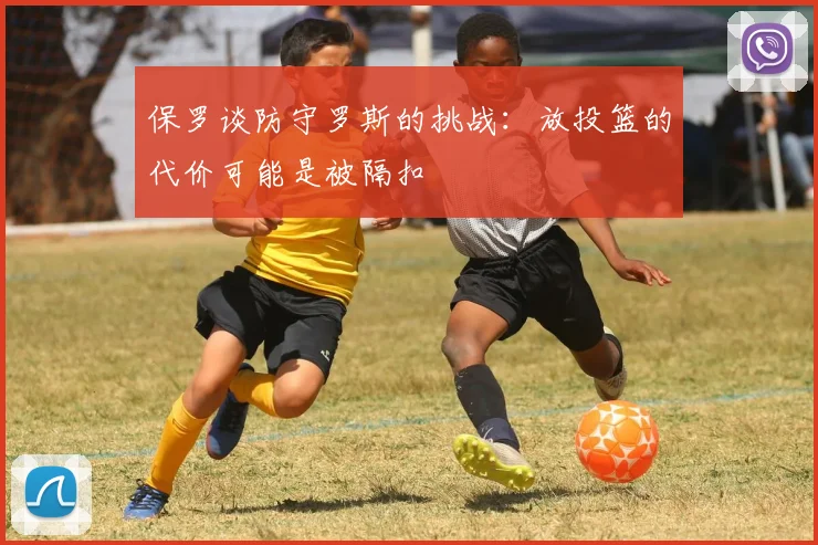 保罗谈防守罗斯的挑战：放投篮的代价可能是被隔扣