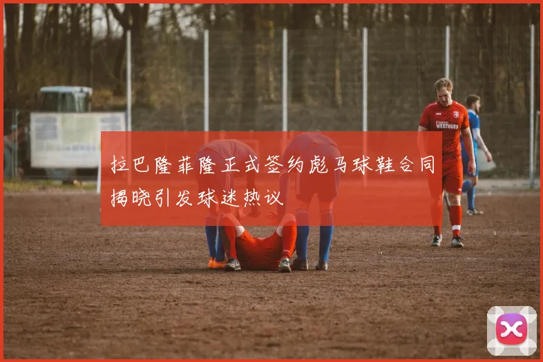拉巴隆菲隆正式签约彪马球鞋合同揭晓引发球迷热议
