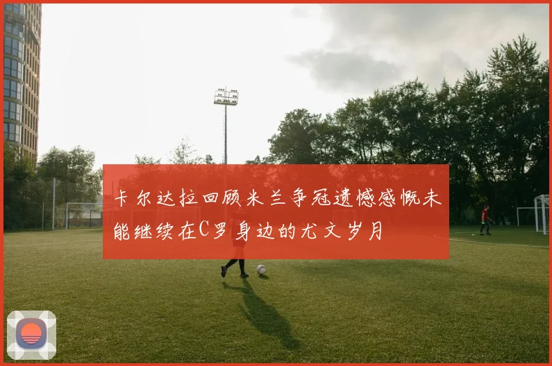 卡尔达拉回顾米兰争冠遗憾感慨未能继续在C罗身边的尤文岁月