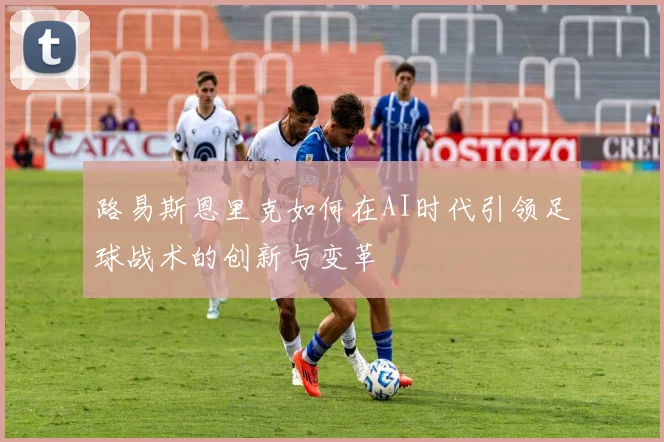 路易斯恩里克如何在AI时代引领足球战术的创新与变革