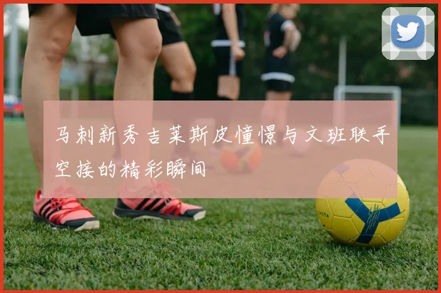 马刺新秀吉莱斯皮憧憬与文班联手空接的精彩瞬间
