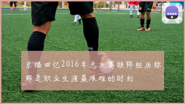 乐福回忆2016年总决赛缺阵经历称那是职业生涯最艰难的时刻