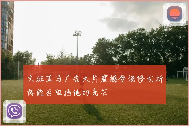 文班亚马广告大片震撼登场修女祈祷能否阻挡他的光芒