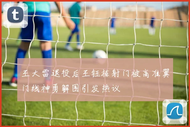 王大雷退役后王钰栋射门被高准翼门线神勇解围引发热议