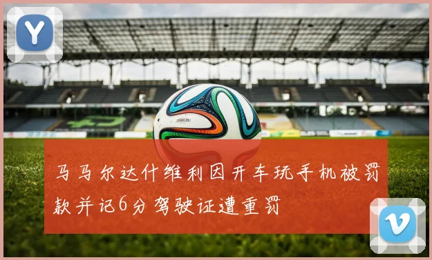 马马尔达什维利因开车玩手机被罚款并记6分驾驶证遭重罚
