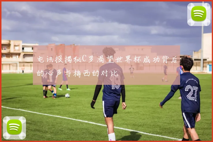 电讯报揭秘C罗渴望世界杯成功背后的心声与梅西的对比