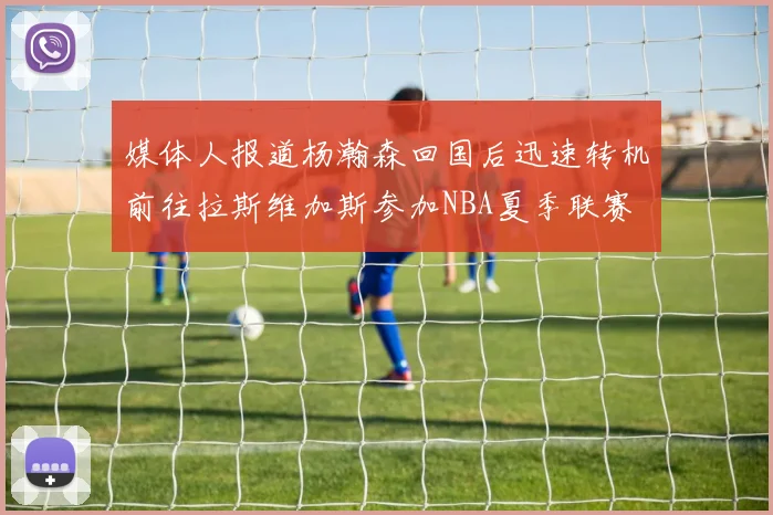 媒体人报道杨瀚森回国后迅速转机前往拉斯维加斯参加NBA夏季联赛