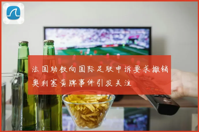 法国助教向国际足联申诉要求撤销奥利塞黄牌事件引发关注