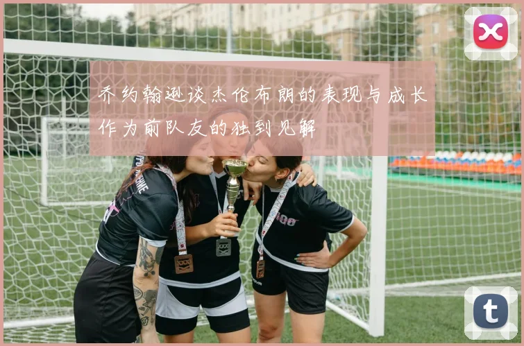 乔约翰逊谈杰伦布朗的表现与成长作为前队友的独到见解