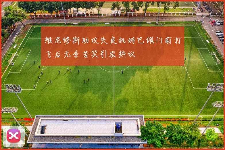 维尼修斯助攻失良机姆巴佩门前打飞后无奈苦笑引发热议