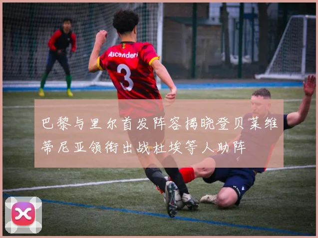 巴黎与里尔首发阵容揭晓登贝莱维蒂尼亚领衔出战杜埃等人助阵