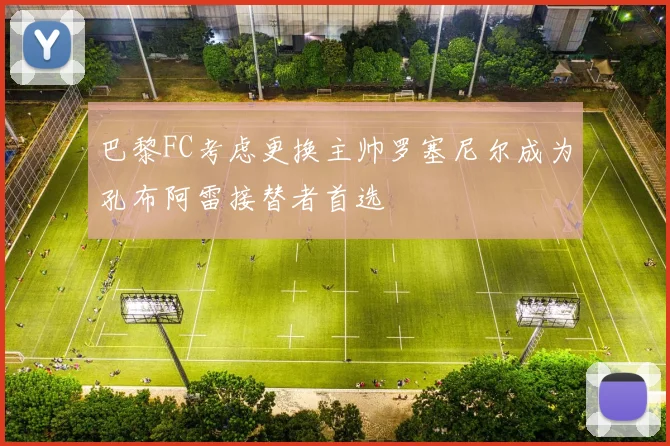 巴黎FC考虑更换主帅罗塞尼尔成为孔布阿雷接替者首选