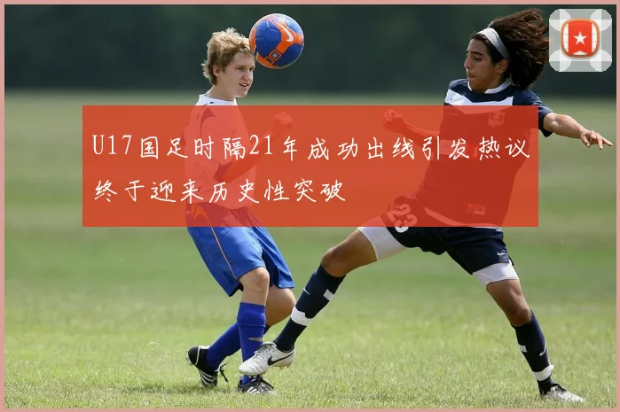 U17国足时隔21年成功出线引发热议终于迎来历史性突破