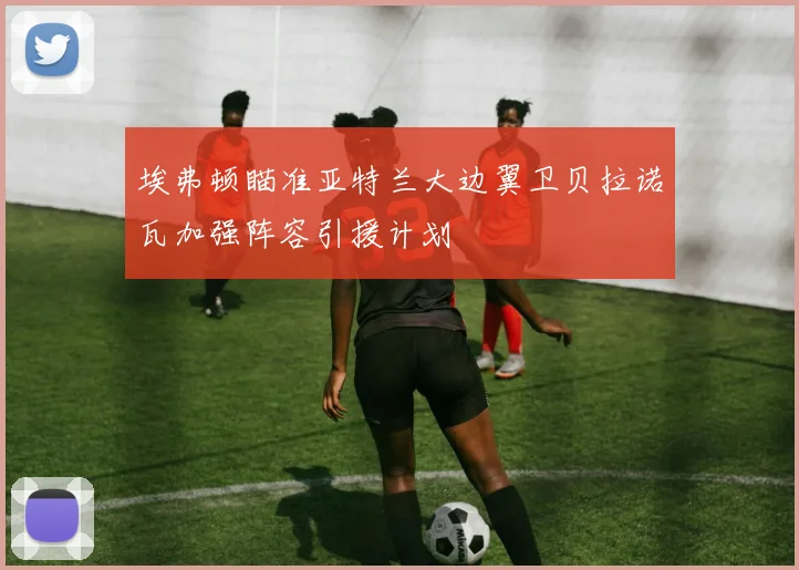 埃弗顿瞄准亚特兰大边翼卫贝拉诺瓦加强阵容引援计划